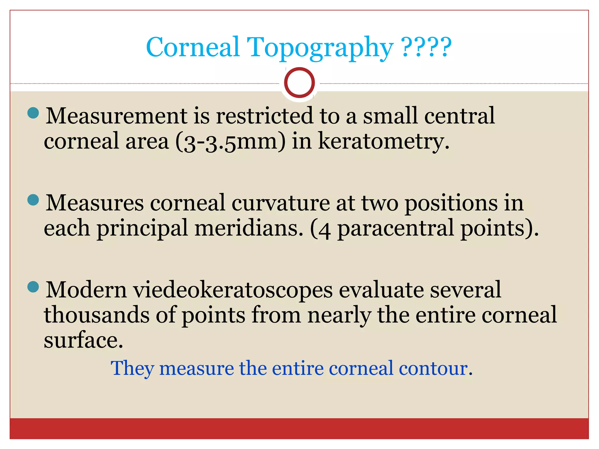 Corneal Topography ????
Measurement is restricted to a small central
corneal area (3-3.5mm) in keratometry.
Measures corneal curvature at two positions in
each principal meridians. (4 paracentral points).
Modern viedeokeratoscopes evaluate several
thousands of points from nearly the entire corneal
surface.
They measure the entire corneal contour.
 