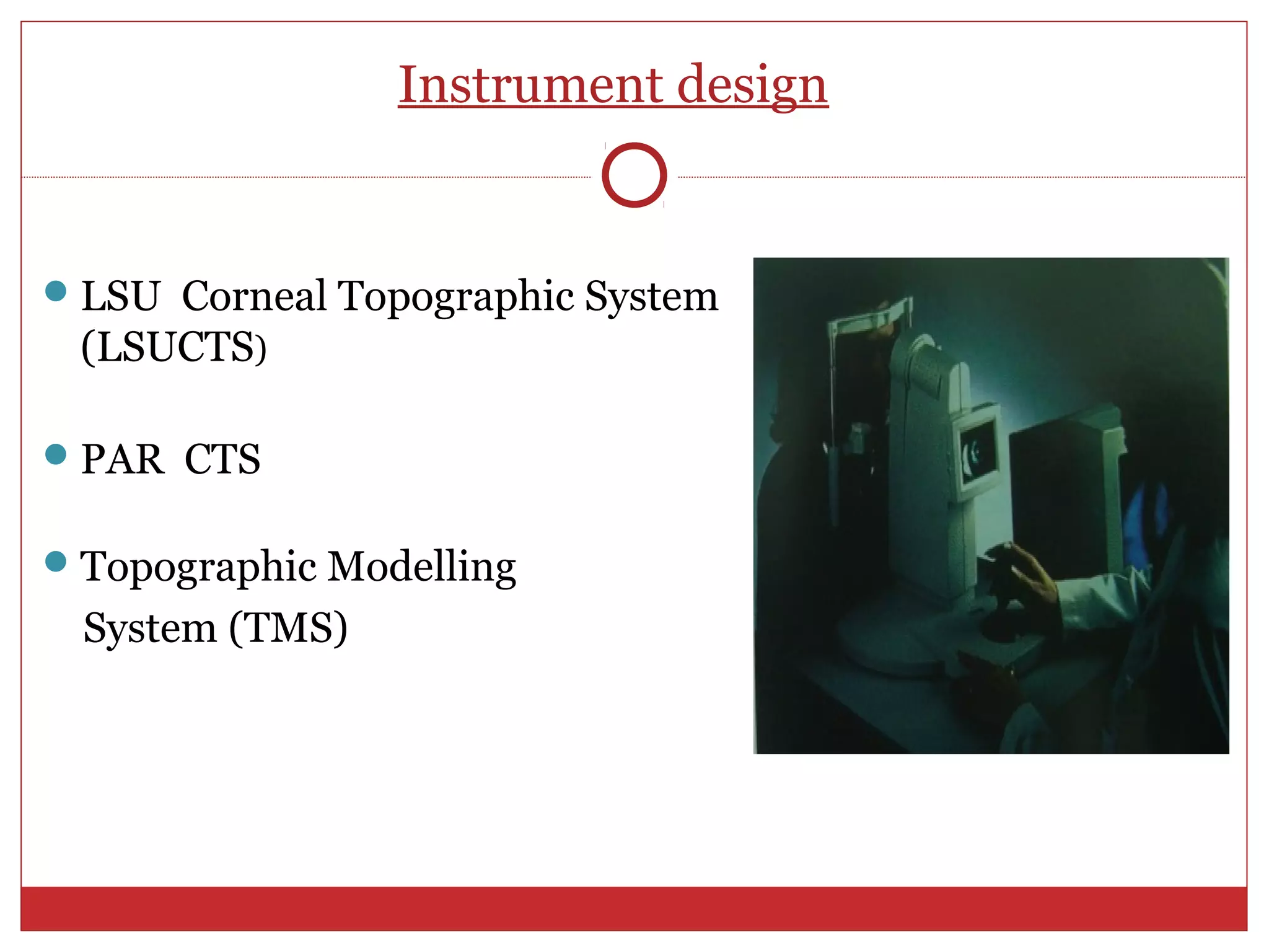 Instrument design
LSU Corneal Topographic System
(LSUCTS)
PAR CTS
Topographic Modelling
System (TMS)
 