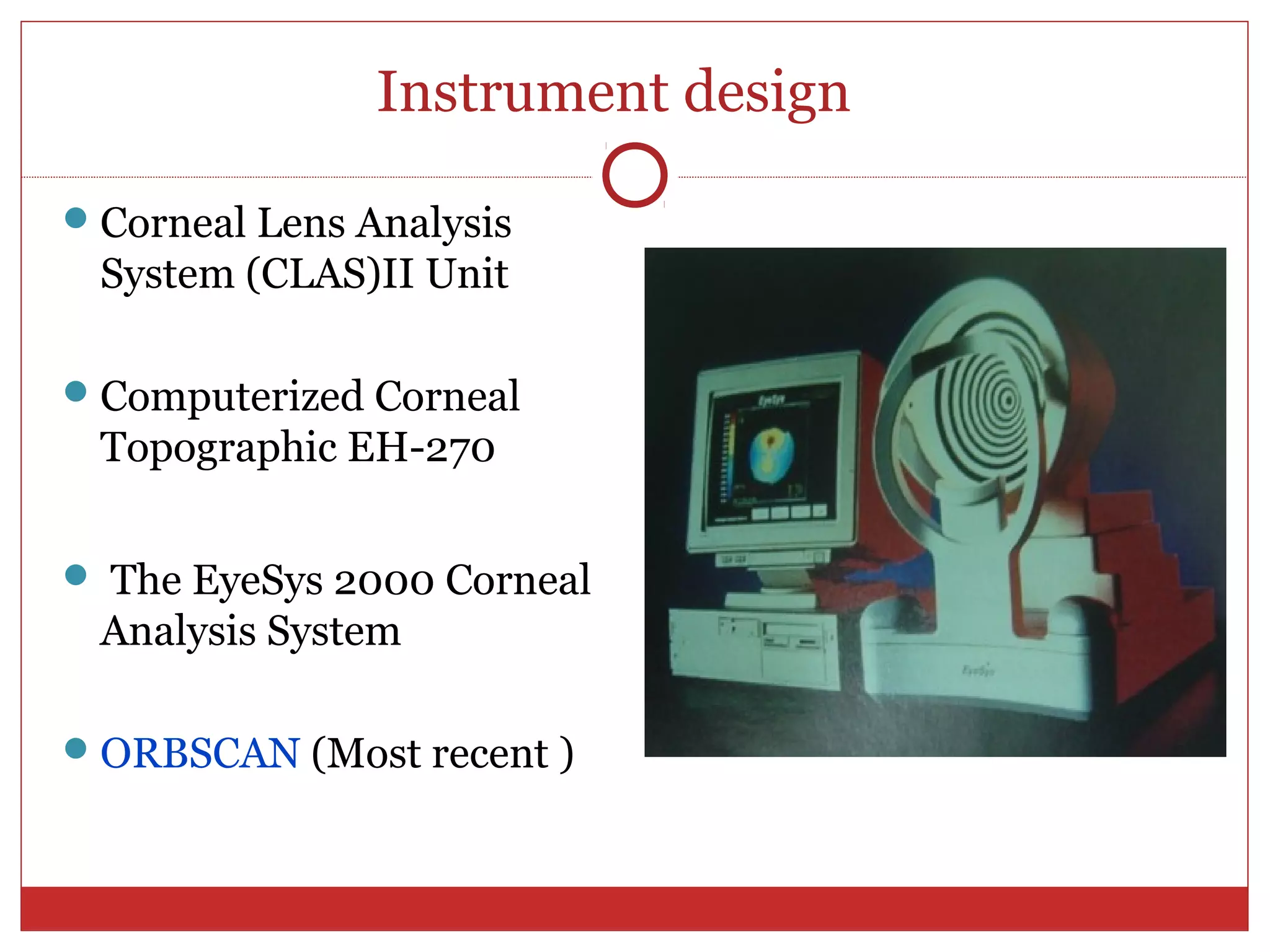 Instrument design
Corneal Lens Analysis
System (CLAS)II Unit
Computerized Corneal
Topographic EH-270
 The EyeSys 2000 Corneal
Analysis System
ORBSCAN (Most recent )
 