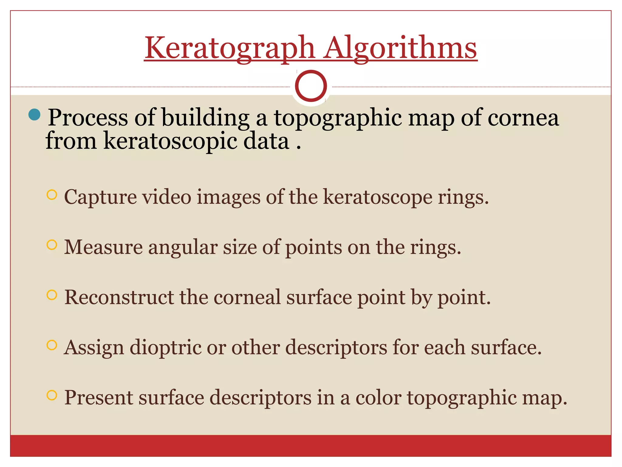 Keratograph Algorithms
Process of building a topographic map of cornea
from keratoscopic data .
 Capture video images of the keratoscope rings.
 Measure angular size of points on the rings.
 Reconstruct the corneal surface point by point.
 Assign dioptric or other descriptors for each surface.
 Present surface descriptors in a color topographic map.
 