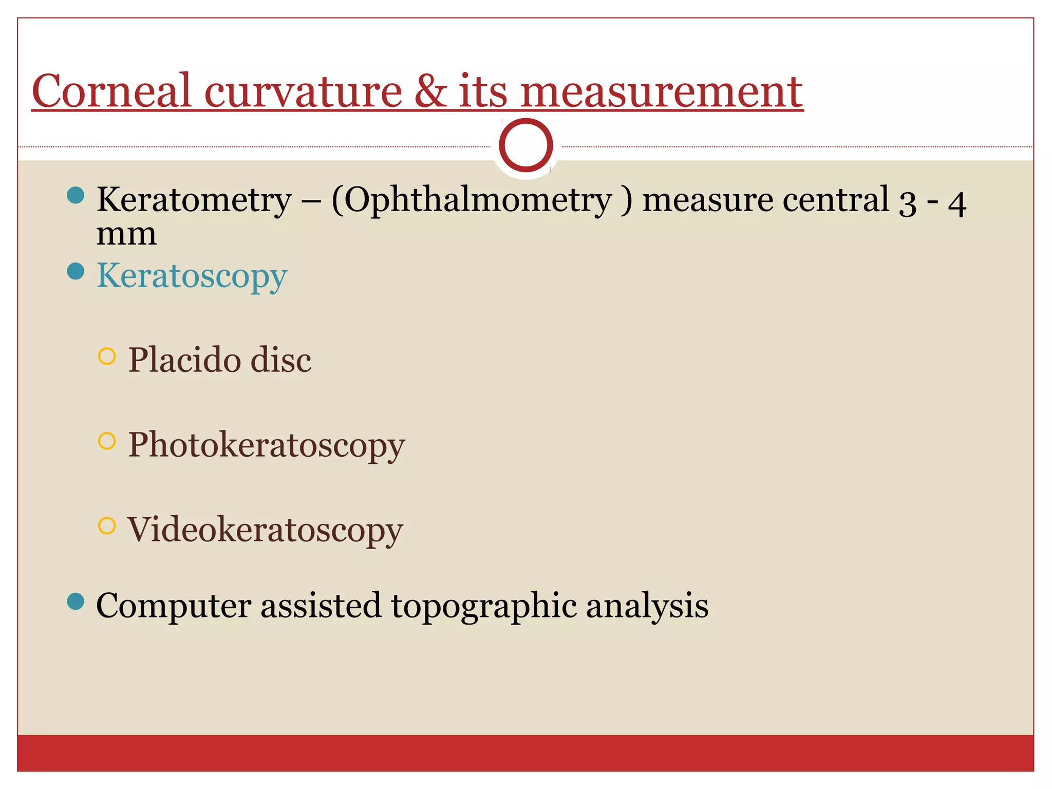 Corneal curvature & its measurement
Keratometry – (Ophthalmometry ) measure central 3 - 4
mm
Keratoscopy
 Placido disc
 Photokeratoscopy
 Videokeratoscopy
Computer assisted topographic analysis
 