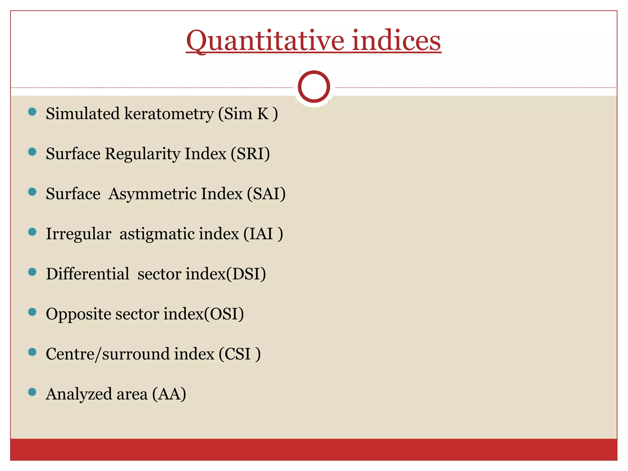 Quantitative indices
 Simulated keratometry (Sim K )
 Surface Regularity Index (SRI)
 Surface Asymmetric Index (SAI)
 Irregular astigmatic index (IAI )
 Differential sector index(DSI)
 Opposite sector index(OSI)
 Centre/surround index (CSI )
 Analyzed area (AA)
 