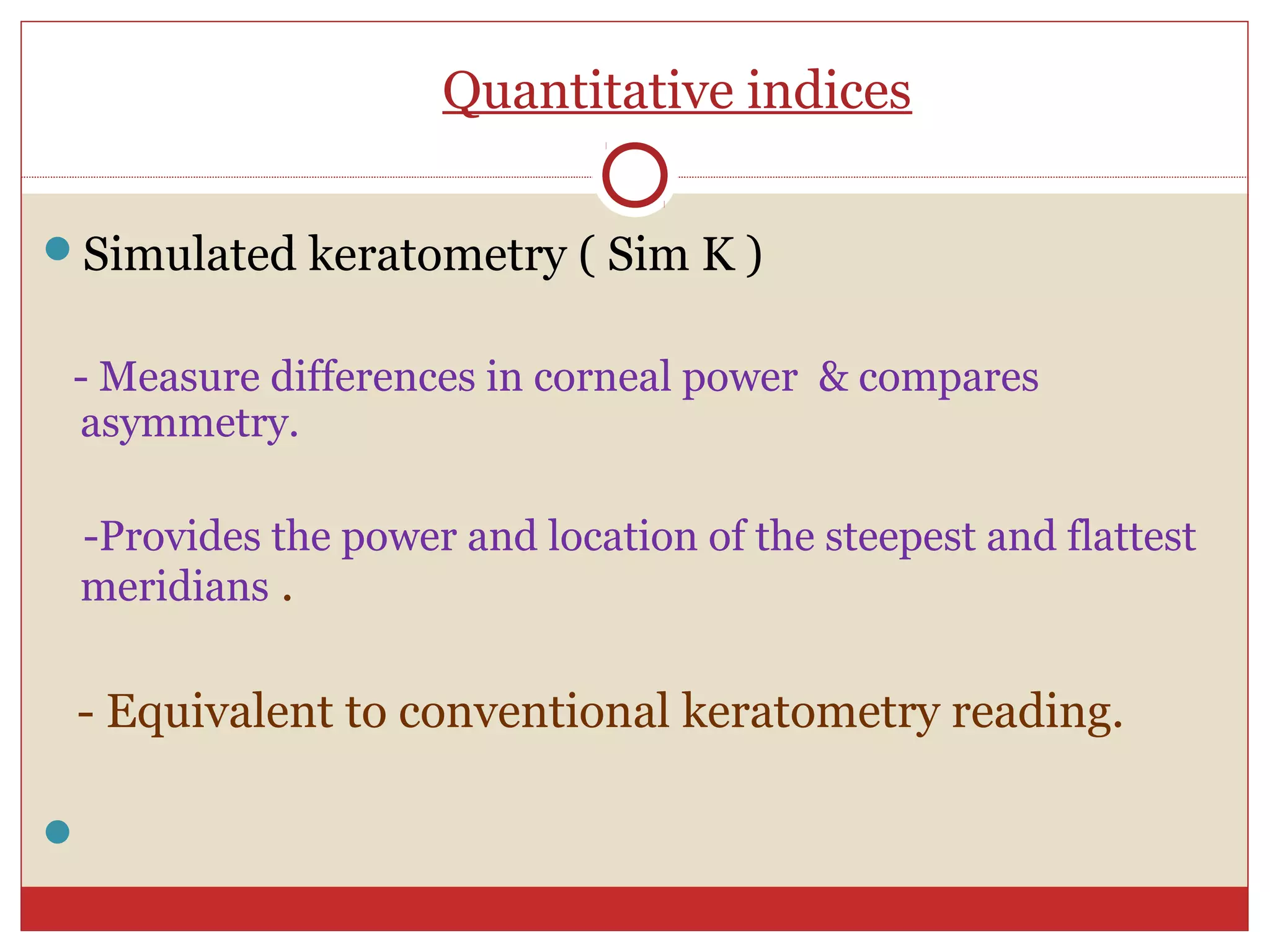 Quantitative indices
Simulated keratometry ( Sim K )
- Measure differences in corneal power & compares
asymmetry.
-Provides the power and location of the steepest and flattest
meridians .
- Equivalent to conventional keratometry reading.

 