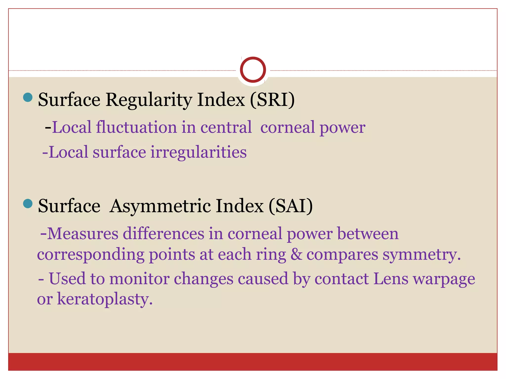 Surface Regularity Index (SRI)
-Local fluctuation in central corneal power
-Local surface irregularities
Surface Asymmetric Index (SAI)
-Measures differences in corneal power between
corresponding points at each ring & compares symmetry.
- Used to monitor changes caused by contact Lens warpage
or keratoplasty.
 