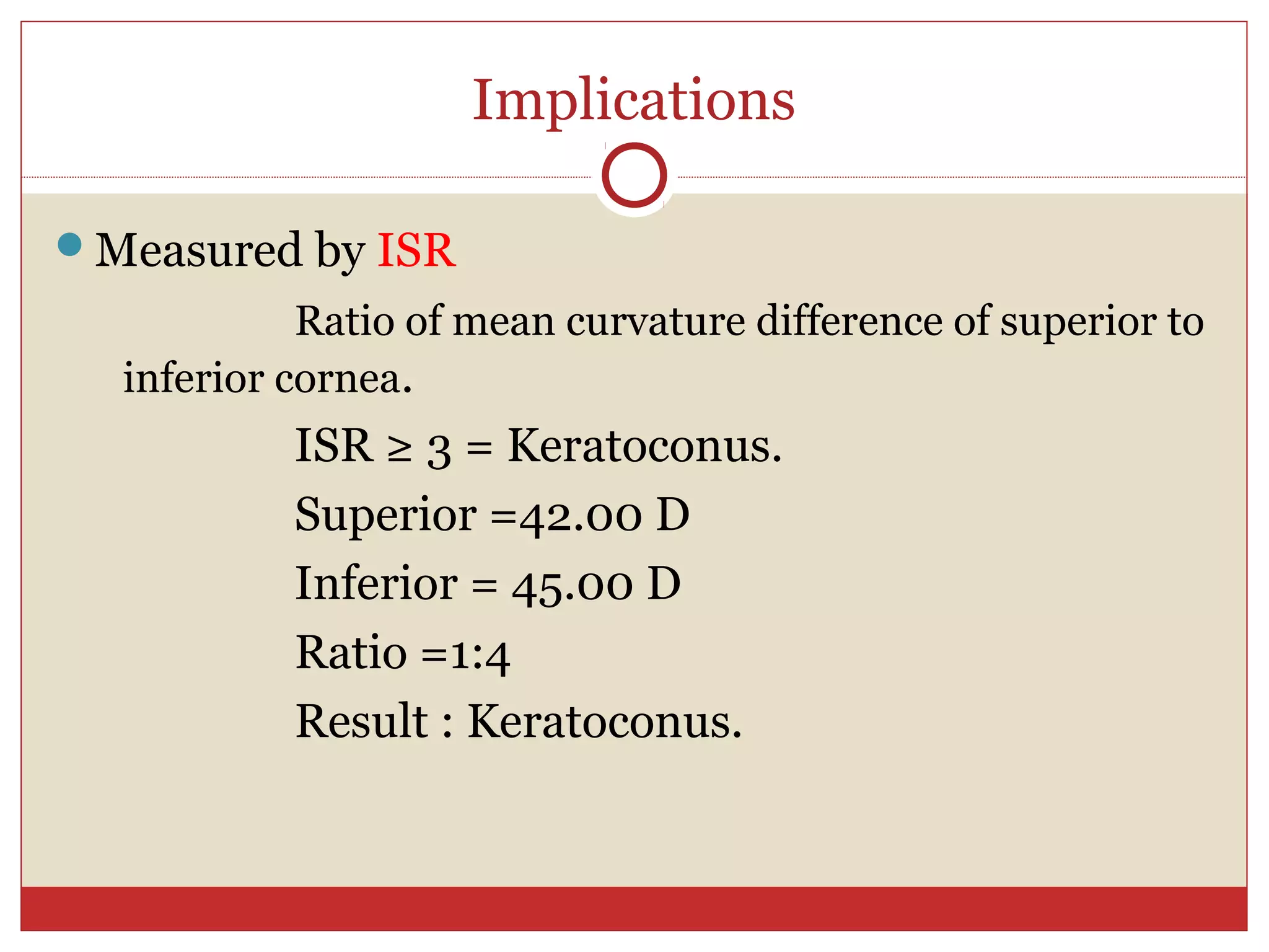 Implications
Measured by ISR
Ratio of mean curvature difference of superior to
inferior cornea.
ISR ≥ 3 = Keratoconus.
Superior =42.00 D
Inferior = 45.00 D
Ratio =1:4
Result : Keratoconus.
 