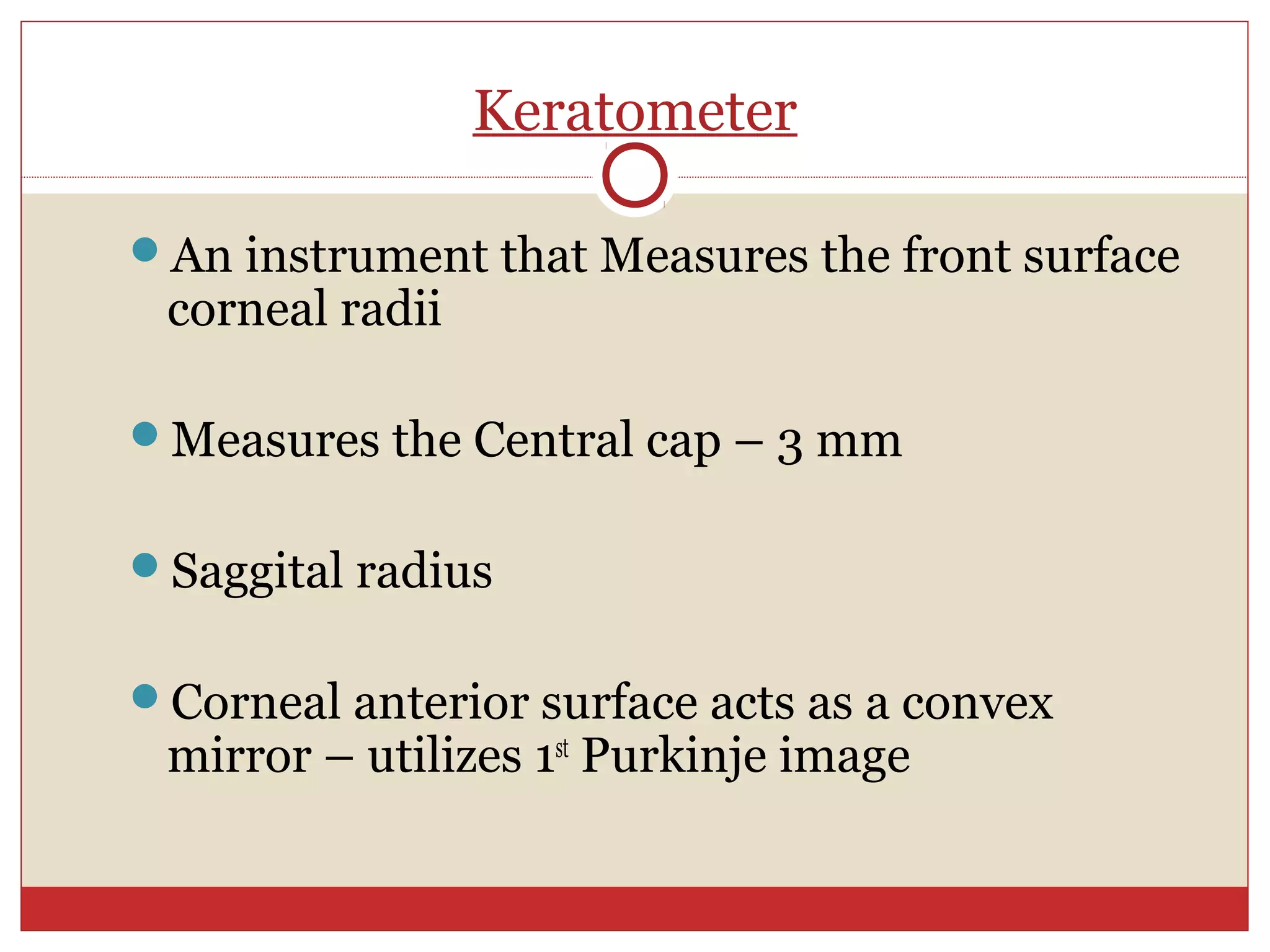 Keratometer
An instrument that Measures the front surface
corneal radii
Measures the Central cap – 3 mm
Saggital radius
Corneal anterior surface acts as a convex
mirror – utilizes 1st
Purkinje image
 