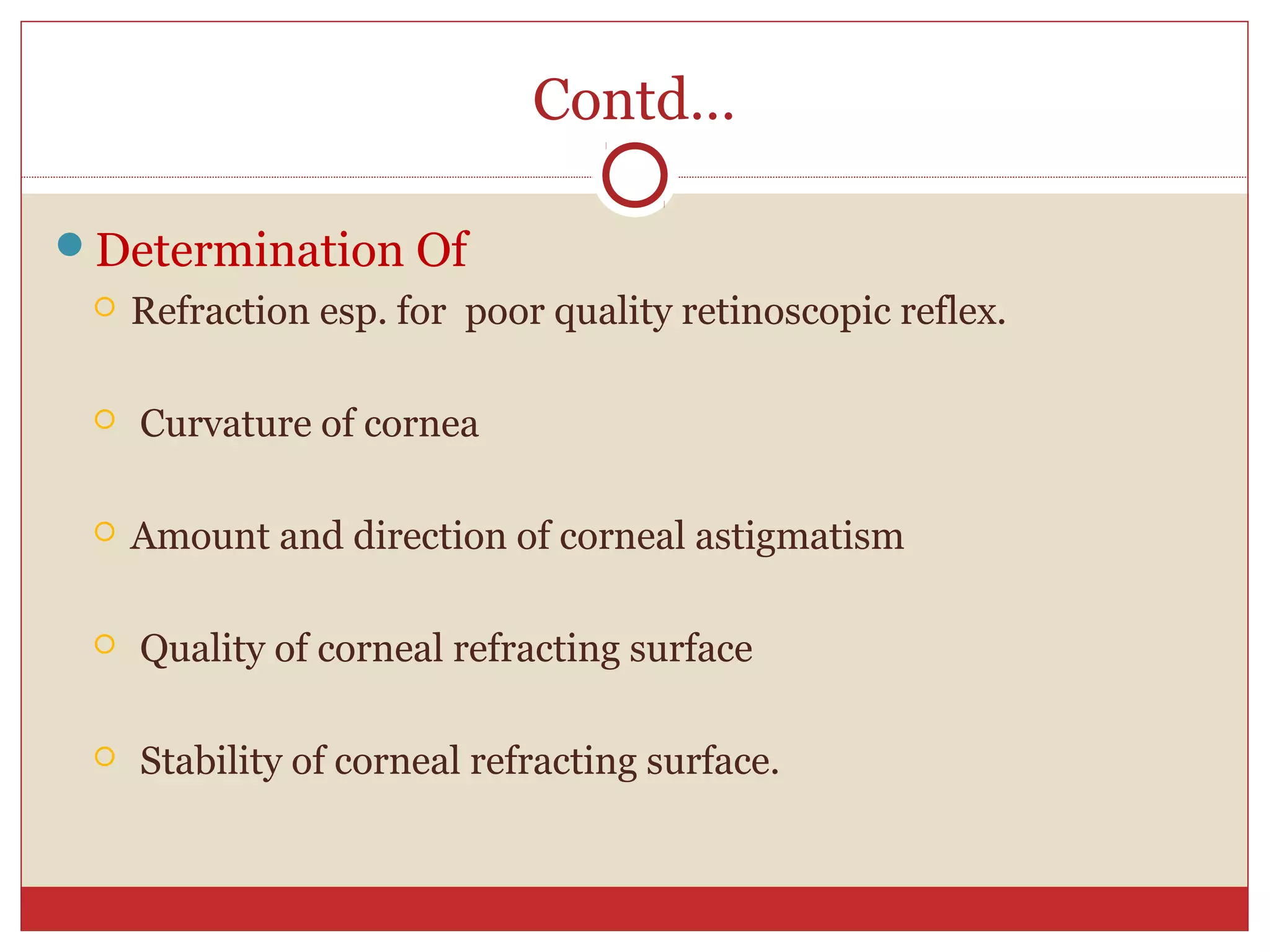 Contd…
Determination Of
 Refraction esp. for poor quality retinoscopic reflex.
 Curvature of cornea
 Amount and direction of corneal astigmatism
 Quality of corneal refracting surface
 Stability of corneal refracting surface.
 