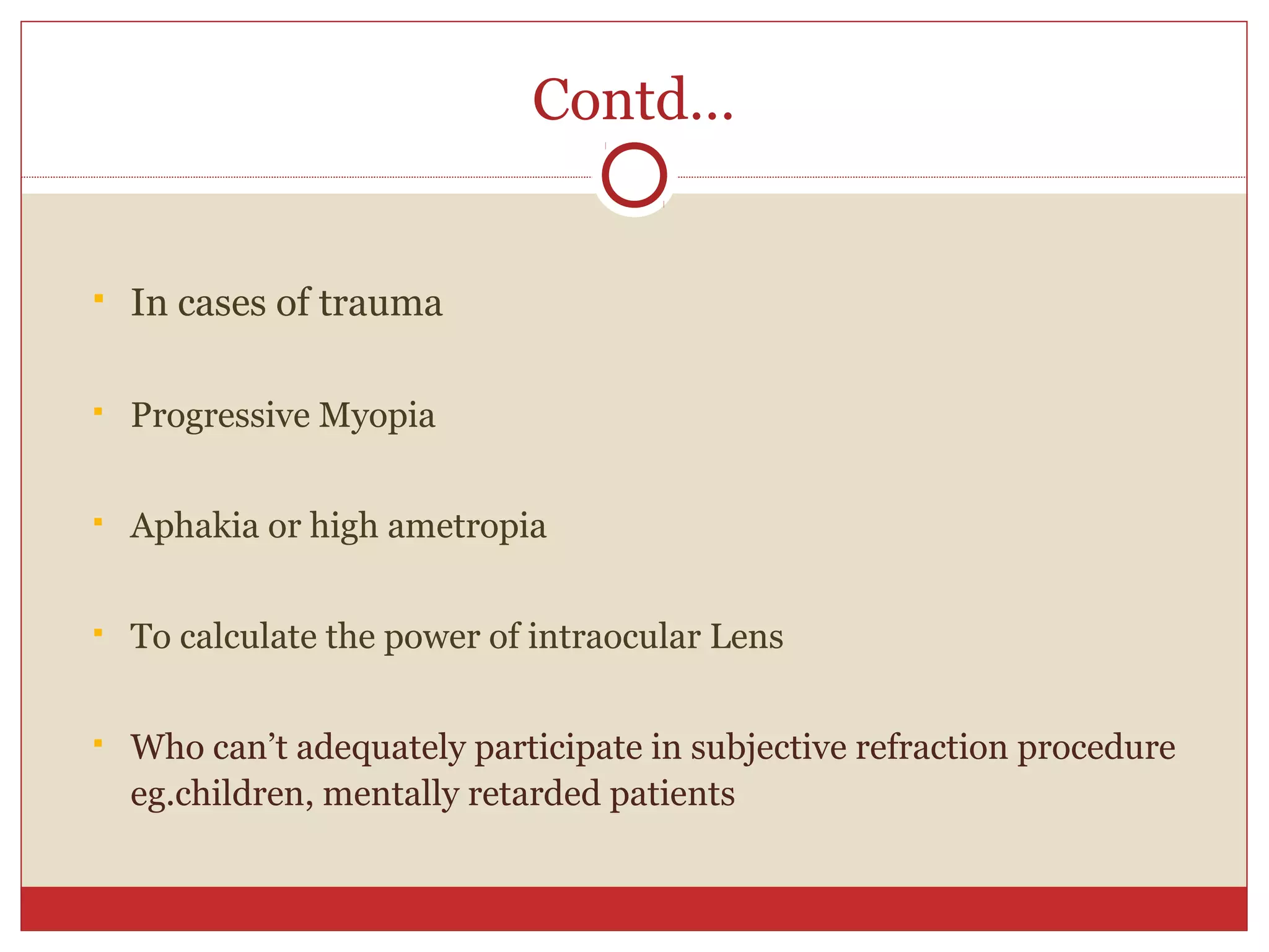 Contd…
 In cases of trauma
 Progressive Myopia
 Aphakia or high ametropia
 To calculate the power of intraocular Lens
 Who can’t adequately participate in subjective refraction procedure
eg.children, mentally retarded patients
 
