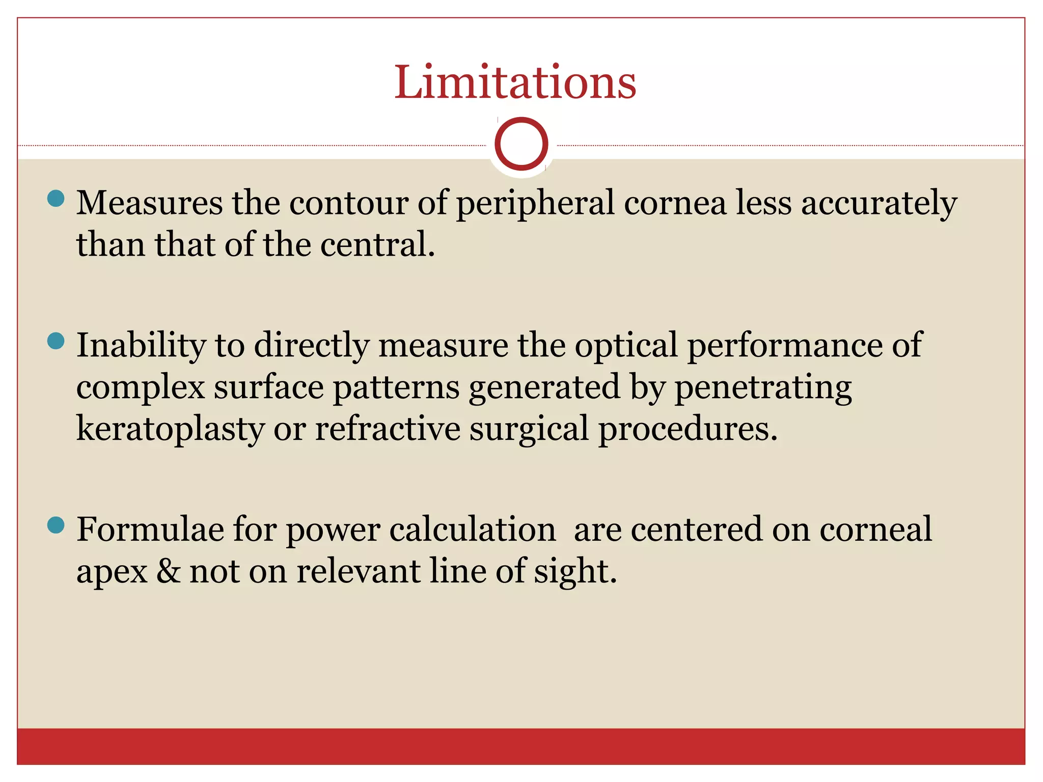 Limitations
Measures the contour of peripheral cornea less accurately
than that of the central.
Inability to directly measure the optical performance of
complex surface patterns generated by penetrating
keratoplasty or refractive surgical procedures.
Formulae for power calculation are centered on corneal
apex & not on relevant line of sight.
 