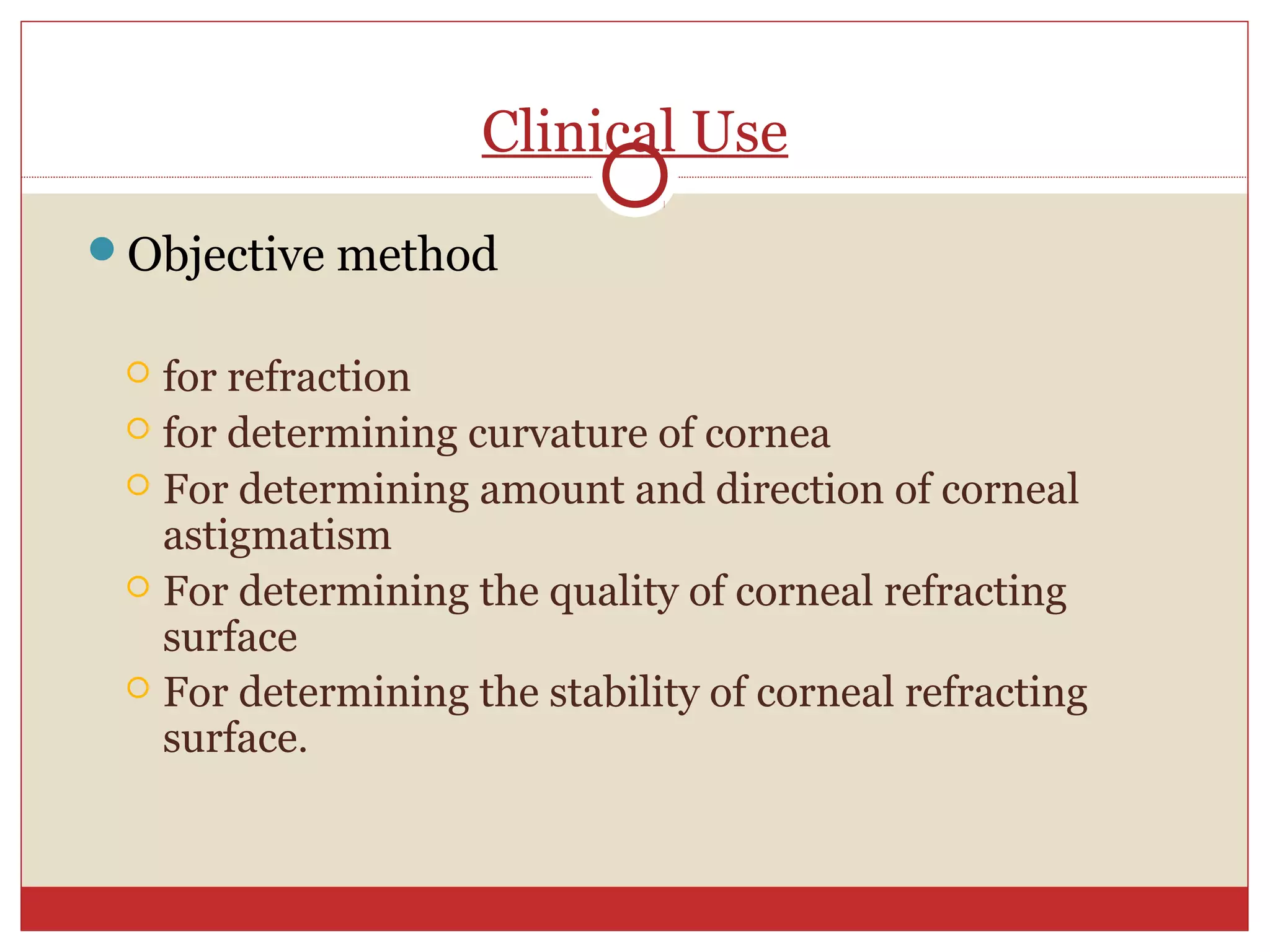 Clinical Use
Objective method
 for refraction
 for determining curvature of cornea
 For determining amount and direction of corneal
astigmatism
 For determining the quality of corneal refracting
surface
 For determining the stability of corneal refracting
surface.
 