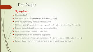 First Stage :
Symptoms
 Decreased V/A
 Discovered at school (In the first decade of life)
 Does not significantly improve with spectacles
 Deviated gaze (To project images on parafoveal regions that are less damaged)
 Intense photophobia ( Can be even before visual loss )
 Dyschromatopsia / Impaired colour vision
 Night blindness is not mentioned by patients
 Central scotomas, while periphery is spared (patients have no difficulties to move)
 Fundus shows pigment deposits and retinal atrophy in the macular region
 