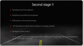 Second stage !!
 Nyctalopia becomes apparent
 Peripheral visual field loss progresses
 Difficulties to move autonomously
 V/A decrease to a level where reading is no longer possible
 Nystagmus (often present)
 At this stage, patients are legally blind (V/A <6/60), even though large parts of the peripheral
visual field remain preserved
 