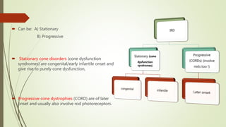  Can be: A) Stationary
B) Progressive
 Stationary cone disorders (cone dysfunction
syndromes) are congenital/early infantile onset and
give rise to purely cone dysfunction,
 Progressive cone dystrophies (CORD) are of later
onset and usually also involve rod photoreceptors.
 