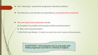  Term “dystrophy” reserved for progressive inherited conditions
 The stationary cone disorders are described as cone dysfunction syndromes
 The cone dysfunction syndromes include:
A) Complete/ Incomplete achromatopsia (Rod monochromatism)
B) Blue cone monochromatism
C) Bornholm eye disease ( X Linked cone dysfunction with myopia and deuteranopia)
EXCEPTION !! Achromatopsia may be associated with
limited progression over time in a minority of subjects
 