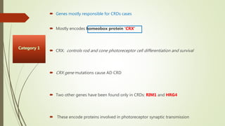  Genes mostly responsible for CRDs cases
 Mostly encodes homeobox protein ‘CRX’
 CRX: controls rod and cone photoreceptor cell differentiation and survival
 CRX gene mutations cause AD CRD
 Two other genes have been found only in CRDs: RIM1 and HRG4
 These encode proteins involved in photoreceptor synaptic transmission
 