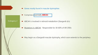  Genes mostly found in macular dystrophies
 Comprises essentially ABCA4
 ABCA4 is involved in retinoid metabolism (Stargardt d/s)
 Mutations in ABCA4: Responsible for 30-60% of AR CRDs
 May begin as a Stargardt macular dystrophy, which soon extends to the periphery
 
