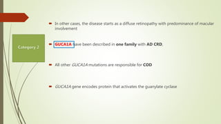  In other cases, the disease starts as a diffuse retinopathy with predominance of macular
involvement
 GUCA1A have been described in one family with AD CRD,
 All other GUCA1A mutations are responsible for COD
 GUCA1A gene encodes protein that activates the guanylate cyclase
 