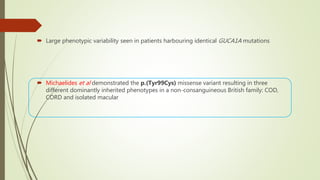  Large phenotypic variability seen in patients harbouring identical GUCA1A mutations
 Michaelides et al demonstrated the p.(Tyr99Cys) missense variant resulting in three
different dominantly inherited phenotypes in a non-consanguineous British family: COD,
CORD and isolated macular
 