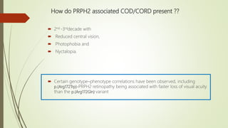 How do PRPH2 associated COD/CORD present ??
 2nd -3rddecade with
 Reduced central vision,
 Photophobia and
 Nyctalopia.
 Certain genotype–phenotype correlations have been observed, including
p.(Arg172Trp)-PRPH2 retinopathy being associated with faster loss of visual acuity
than the p.(Arg172Gln) variant
 