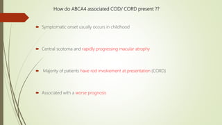 How do ABCA4 associated COD/ CORD present ??
 Symptomatic onset usually occurs in childhood
 Central scotoma and rapidly progressing macular atrophy
 Majority of patients have rod involvement at presentation (CORD)
 Associated with a worse prognosis
 