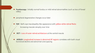  Funduscopy: Initially normal fundus or mild retinal abnormalities (such as loss of foveal
reflex)
 peripheral degenerative changes occur later
 FAF: Bull’s eye maculopathy-like appearance with yellow-white retinal flecks
Increasing macular atrophy over time
 OCT : Loss of outer retinal architecture at the central macula
 AOSLO: Longitudinal increase in abnormal AF regions correlates with both visual
functional decline and abnormal cone spacing
 