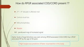 How do RPGR associated COD/CORD present ??
 2nd – 4th decade in affected men
 Central visual loss
 Mild photophobia
 Myopia
Higher levels of legal blindness was seen among RPGR associated COD/CORD than RPGR
associated RP by the age of 40 years
High myopia was predictive of faster visual decline in this study
FAF: parafoveal rings of increased signal
 