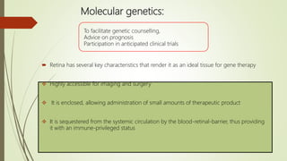 Molecular genetics:
 Retina has several key characteristics that render it as an ideal tissue for gene therapy
 Highly accessible for imaging and surgery
 It is enclosed, allowing administration of small amounts of therapeutic product
 It is sequestered from the systemic circulation by the blood-retinal-barrier, thus providing
it with an immune-privileged status
To facilitate genetic counselling,
Advice on prognosis
Participation in anticipated clinical trials
 