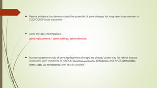  Recent evidence has demonstrated the potential of gene therapy for long-term improvement in
COD/CORD visual outcomes
 Gene therapy encompasses :
gene replacement / gene editing / gene silencing
 Human treatment trials of gene replacement therapy are already under way for retinal disease
associated with mutations in ABCA4 ( ClinicalTrials.gov identifier: NCT01367444) and RPGR (NCT03252847,
NCT03116113 and NCT03316560), with results awaited
 