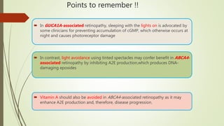 Points to remember !!
 In GUCA1A-associated retinopathy, sleeping with the lights on is advocated by
some clinicians for preventing accumulation of cGMP, which otherwise occurs at
night and causes photoreceptor damage
 In contrast, light avoidance using tinted spectacles may confer benefit in ABCA4-
associated retinopathy by inhibiting A2E production,which produces DNA-
damaging epoxides
 Vitamin A should also be avoided in ABCA4-associated retinopathy as it may
enhance A2E production and, therefore, disease progression.
 