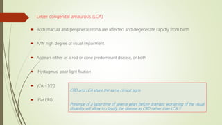 Leber congenital amaurosis (LCA)
 Both macula and peripheral retina are affected and degenerate rapidly from birth
 A/W high degree of visual impairment
 Appears either as a rod or cone predominant disease, or both
 Nystagmus, poor light fixation
 V/A <1/20
 Flat ERG
CRD and LCA share the same clinical signs
Presence of a lapse time of several years before dramatic worsening of the visual
disability will allow to classify the disease as CRD rather than LCA !!
 