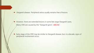  Stargardt disease : Peripheral retina usually remains free of lesions
 However, there are extended lesions in some late stage Stargardt cases,
(Many CRD are caused by the "Stargardt gene", ABCA4)
 Early stage of the CRD may be similar to Stargardt disease, but, in a decade, signs of
peripheral involvement occur.
 