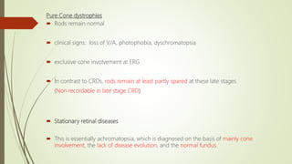 Pure Cone dystrophies
 Rods remain normal
 clinical signs: loss of V/A, photophobia, dyschromatopsia
 exclusive cone involvement at ERG
 In contrast to CRDs, rods remain at least partly spared at these late stages
(Non recordable in late stage CRD)
 Stationary retinal diseases
 This is essentially achromatopsia, which is diagnosed on the basis of mainly cone
involvement, the lack of disease evolution, and the normal fundus.
 