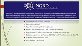 Other organisations :
 American Foundation for the Blind
 Retina International
 Foundation Fighting Blindness (Canada)
 Genetic and Rare Diseases (GARD) Information Center
 MD Support – The Eyes of the Macular Degeneration Community
 National Association for Parents of Children with Visual Impairments (NAPVI)
 National Federation of the Blind
 NIH/National Eye Institute
 