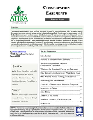 CONSERVATION
                                                         EASEMENTS
                                                                      RESOURCE SERIES



 Abstract
 Conservation easements are a useful legal tool to preserve farmland by limiting land uses. They are used to prevent
 development or to preserve scenic, natural, or other values the land may hold. Once in place, an easement runs with the
 deed, and, therefore, future landowners must abide by the terms of the agreement. Landowners either donate or sell a
 conservation easement to a recipient that holds the easement and is responsible for monitoring the terms of the easement for
 compliance. When easements are sold, the price is often the difference between the value of the land if used for development
 and its value under current use. When easements are donated, a federal income tax deduction can be taken. Typical
 easement holders are land trusts managed by non-profit organizations or governments. Governments often fund easement
 purchases by various means to meet local community objectives such as watershed protection or historic preservation.
 Several organizations are available to provide detailed information on conservation easements.


By Preston Sullivan                                  Table of Contents
NCAT Agriculture Specialist
August 2003                                         Introduction
                                                     ........................................................................ 2
                                                    Benefits of Conservation Easements
                                                     ........................................................................ 2
                                                    What is allowed under a typical
                                                    Conservation Easement .................................... 3
  Question:
                                                    What are the Results of Placing an Easement
  What do the Gettysburg battlefield,                ........................................................................ 4
                                                    How Conservation Easements Affect Land Value
  the viewscape from Mt. Vernon                      ........................................................................ 4
                                                    Who Are the People Holding the Easement
  across the Potomac river, and New
                                                     ........................................................................ 5
  York City’s Greenacre Park all have in            Monitoring and Enforcement
                                                     ........................................................................ 5
  common?                                           Examples of Government Incentive Programs
                                                     ........................................................................ 6
                                                    Easements in Action
  Answer:                                            ........................................................................ 7
                                                    Next Steps
  The land they occupy is permanently                ........................................................................ 8
                                                    Additional Resources
  protected from development through                 ........................................................................ 8
                                                    American Farmland Trust Publications
  conservation easements.                            ...................................................................... 10
                                                    References
                                                     ...................................................................... 11
ATTRA is the national sustainable agriculture information service operated by the National Center for
Appropriate Technology, through a grant from the Rural Business-Cooperative Service, U.S. Department
of Agriculture. These organizations do not recommend or endorse products, companies, or individuals.
NCAT has offices in Fayetteville, Arkansas (P.O. Box 3657, Fayetteville, AR 72702), Butte, Montana,
and Davis, California.
 