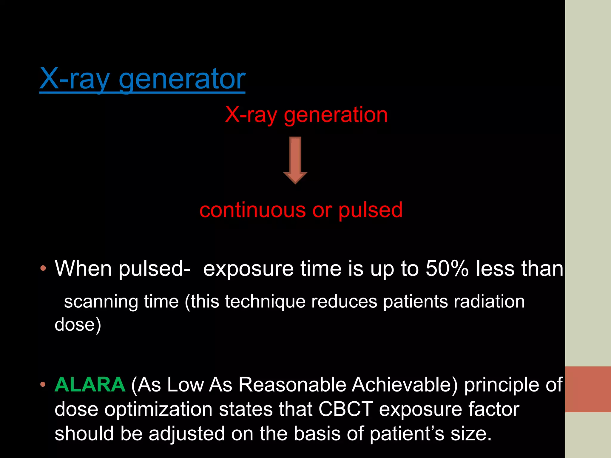 X-ray generator
X-ray generation
continuous or pulsed
• When pulsed- exposure time is up to 50% less than
scanning time (this technique reduces patients radiation
dose)
• ALARA (As Low As Reasonable Achievable) principle of
dose optimization states that CBCT exposure factor
should be adjusted on the basis of patient’s size.
 