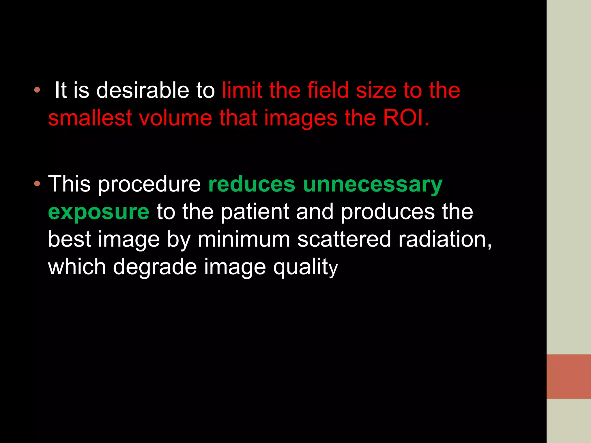 • It is desirable to limit the field size to the
smallest volume that images the ROI.
• This procedure reduces unnecessary
exposure to the patient and produces the
best image by minimum scattered radiation,
which degrade image quality
 
