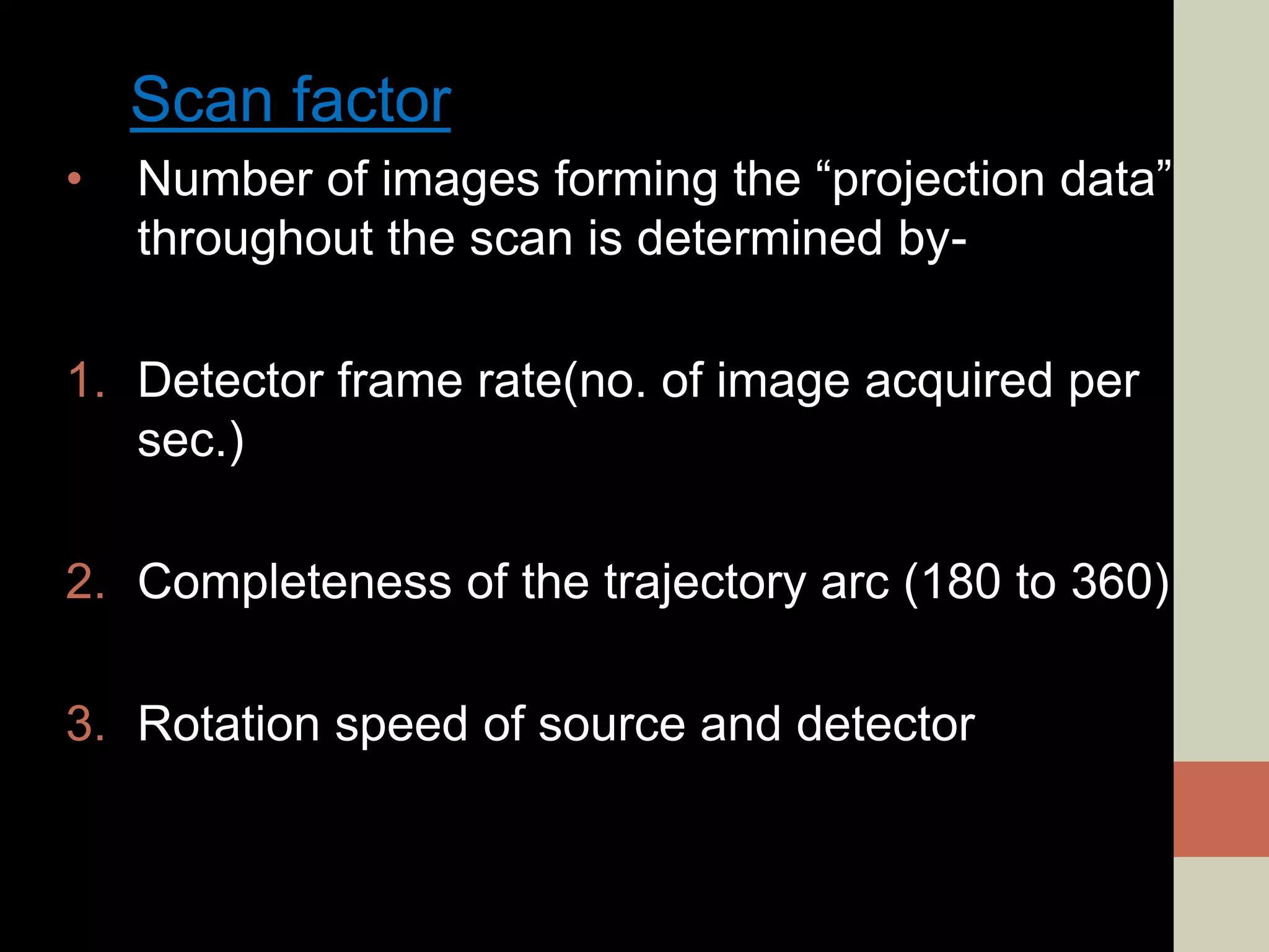 Scan factor
• Number of images forming the “projection data”
throughout the scan is determined by-
1. Detector frame rate(no. of image acquired per
sec.)
2. Completeness of the trajectory arc (180 to 360)
3. Rotation speed of source and detector
 