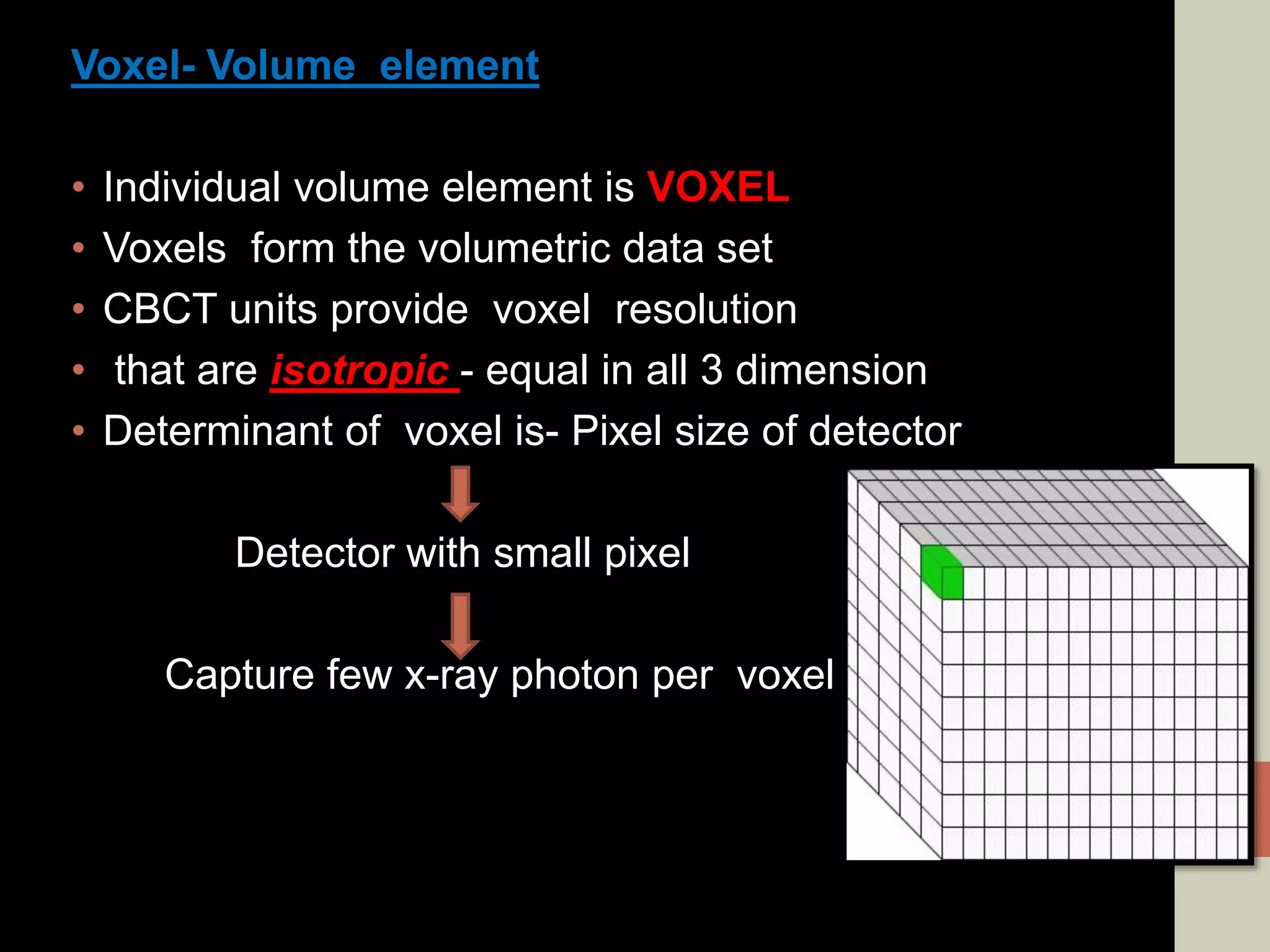 Voxel- Volume element
• Individual volume element is VOXEL
• Voxels form the volumetric data set
• CBCT units provide voxel resolution
• that are isotropic - equal in all 3 dimension
• Determinant of voxel is- Pixel size of detector
Detector with small pixel
Capture few x-ray photon per voxel
 