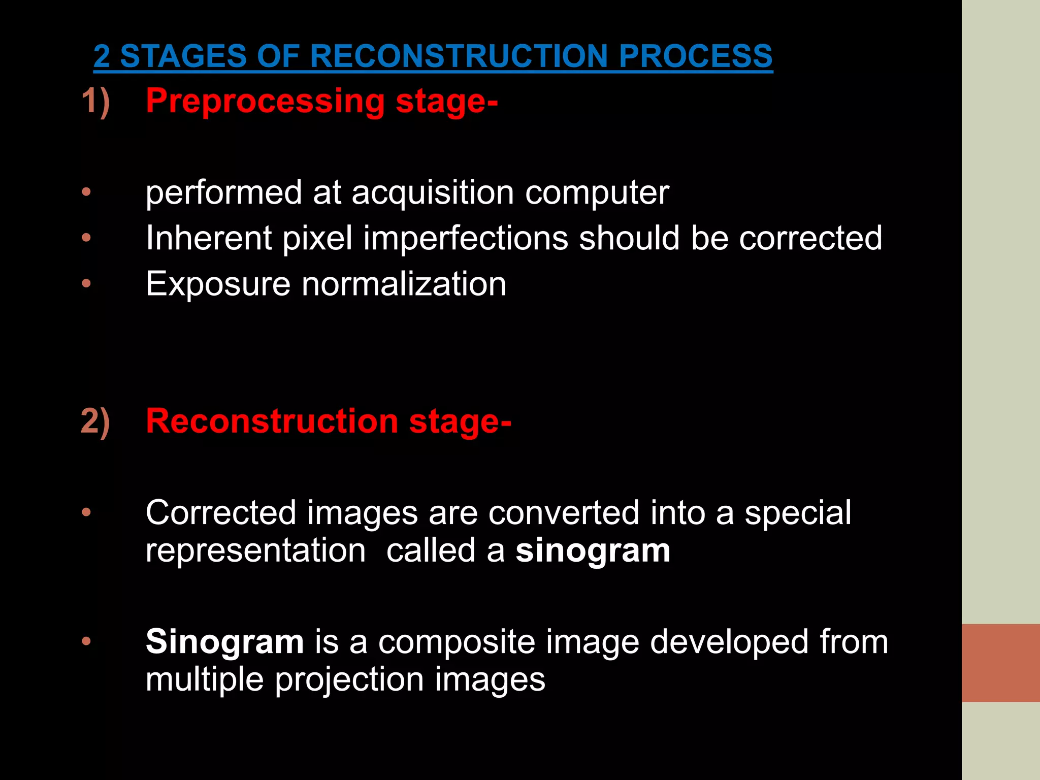 2 STAGES OF RECONSTRUCTION PROCESS
1) Preprocessing stage-
• performed at acquisition computer
• Inherent pixel imperfections should be corrected
• Exposure normalization
2) Reconstruction stage-
• Corrected images are converted into a special
representation called a sinogram
• Sinogram is a composite image developed from
multiple projection images
 
