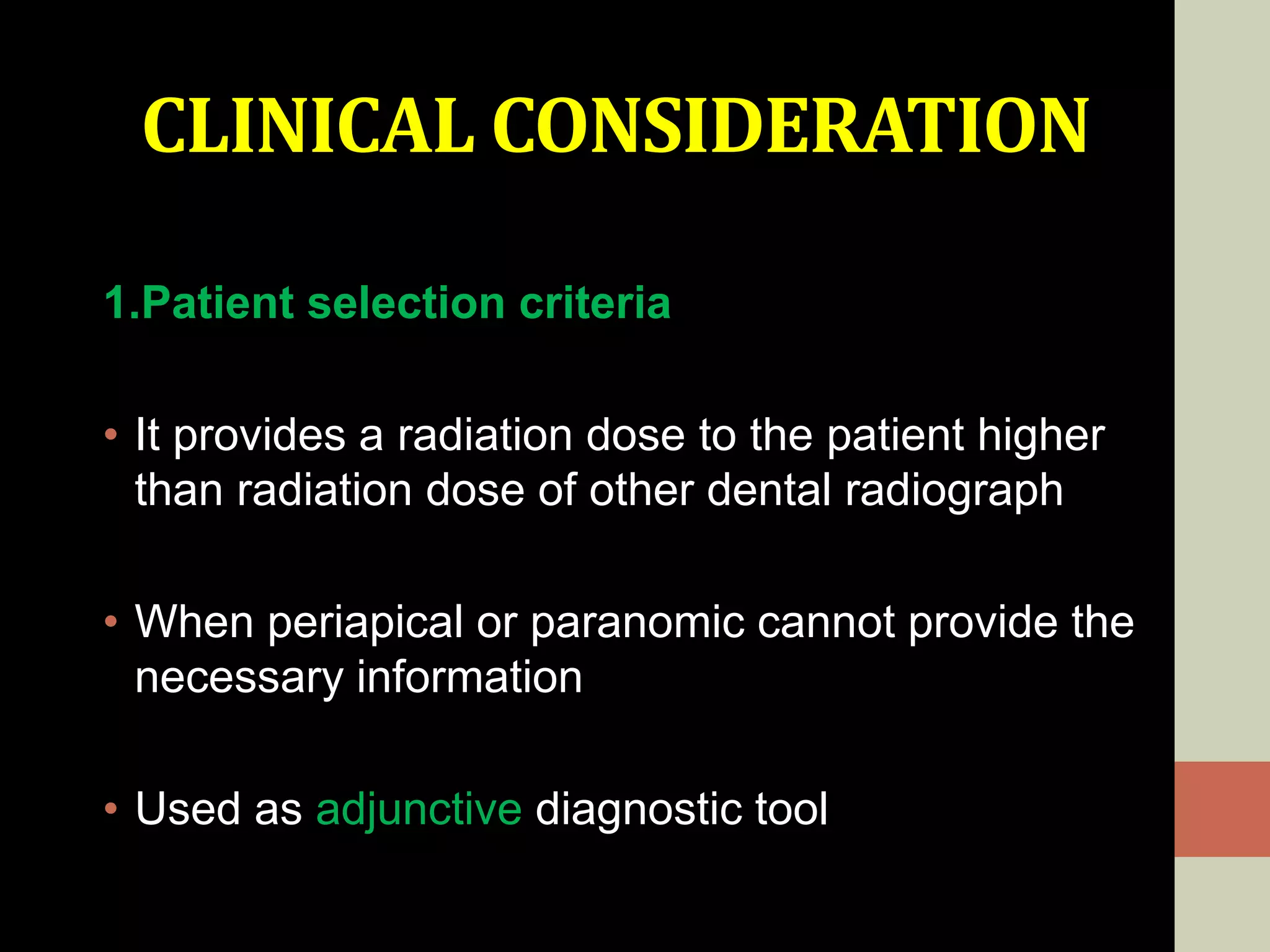 CLINICAL CONSIDERATION
1.Patient selection criteria
• It provides a radiation dose to the patient higher
than radiation dose of other dental radiograph
• When periapical or paranomic cannot provide the
necessary information
• Used as adjunctive diagnostic tool
 