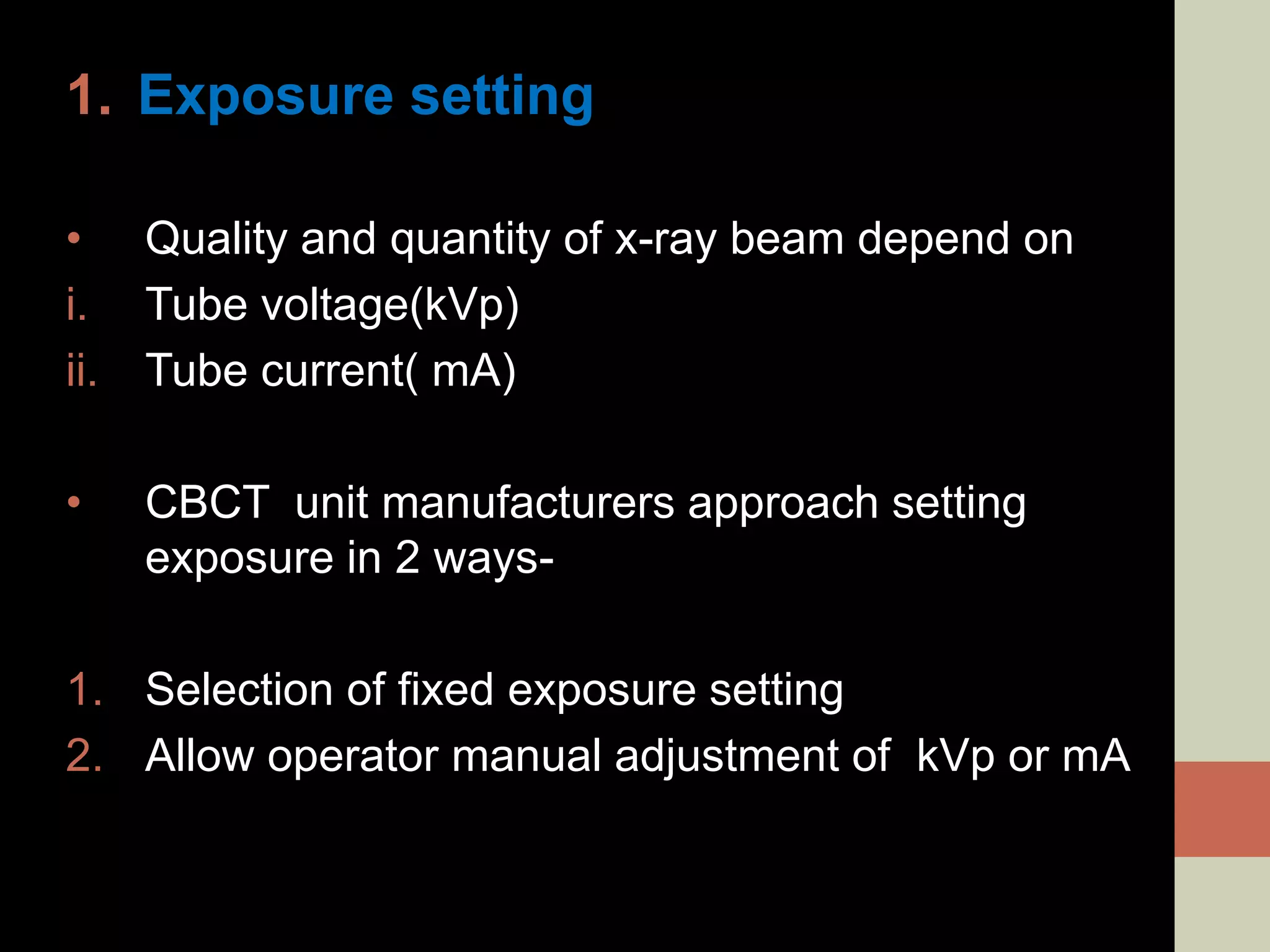 1. Exposure setting
• Quality and quantity of x-ray beam depend on
i. Tube voltage(kVp)
ii. Tube current( mA)
• CBCT unit manufacturers approach setting
exposure in 2 ways-
1. Selection of fixed exposure setting
2. Allow operator manual adjustment of kVp or mA
 