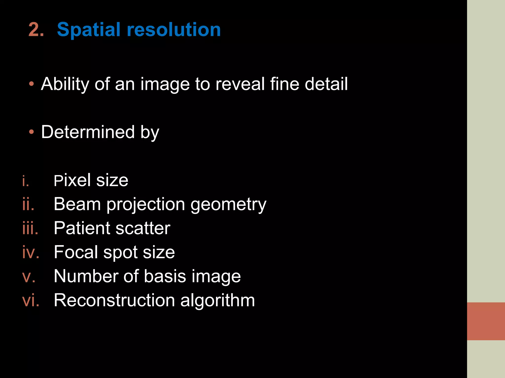 2. Spatial resolution
• Ability of an image to reveal fine detail
• Determined by
i. Pixel size
ii. Beam projection geometry
iii. Patient scatter
iv. Focal spot size
v. Number of basis image
vi. Reconstruction algorithm
 
