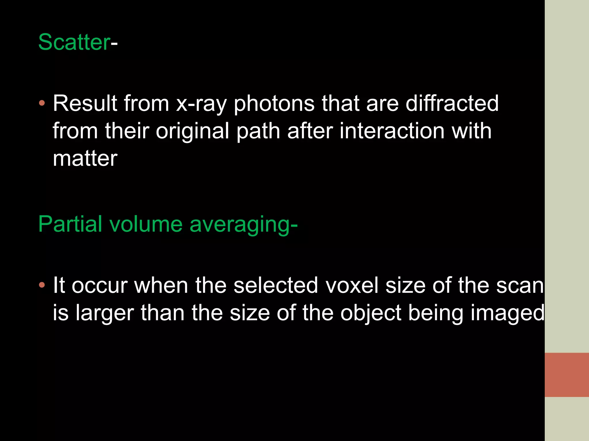 Scatter-
• Result from x-ray photons that are diffracted
from their original path after interaction with
matter
Partial volume averaging-
• It occur when the selected voxel size of the scan
is larger than the size of the object being imaged
 