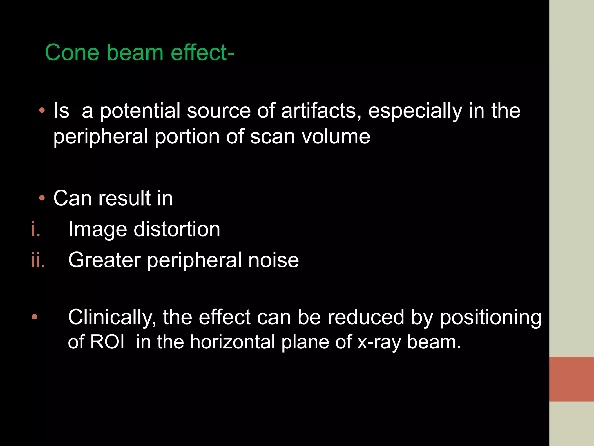 Cone beam effect-
• Is a potential source of artifacts, especially in the
peripheral portion of scan volume
• Can result in
i. Image distortion
ii. Greater peripheral noise
• Clinically, the effect can be reduced by positioning
of ROI in the horizontal plane of x-ray beam.
 