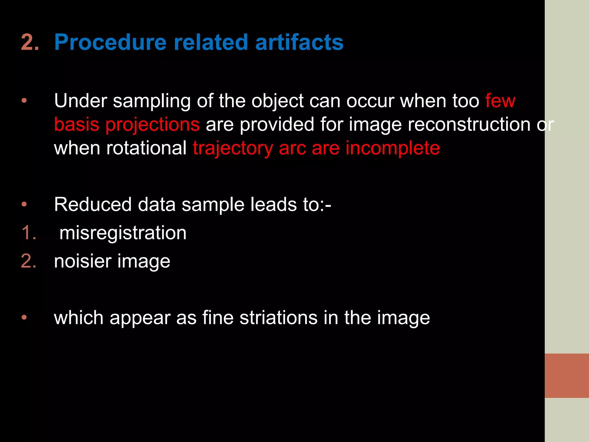 2. Procedure related artifacts
• Under sampling of the object can occur when too few
basis projections are provided for image reconstruction or
when rotational trajectory arc are incomplete
• Reduced data sample leads to:-
1. misregistration
2. noisier image
• which appear as fine striations in the image
 