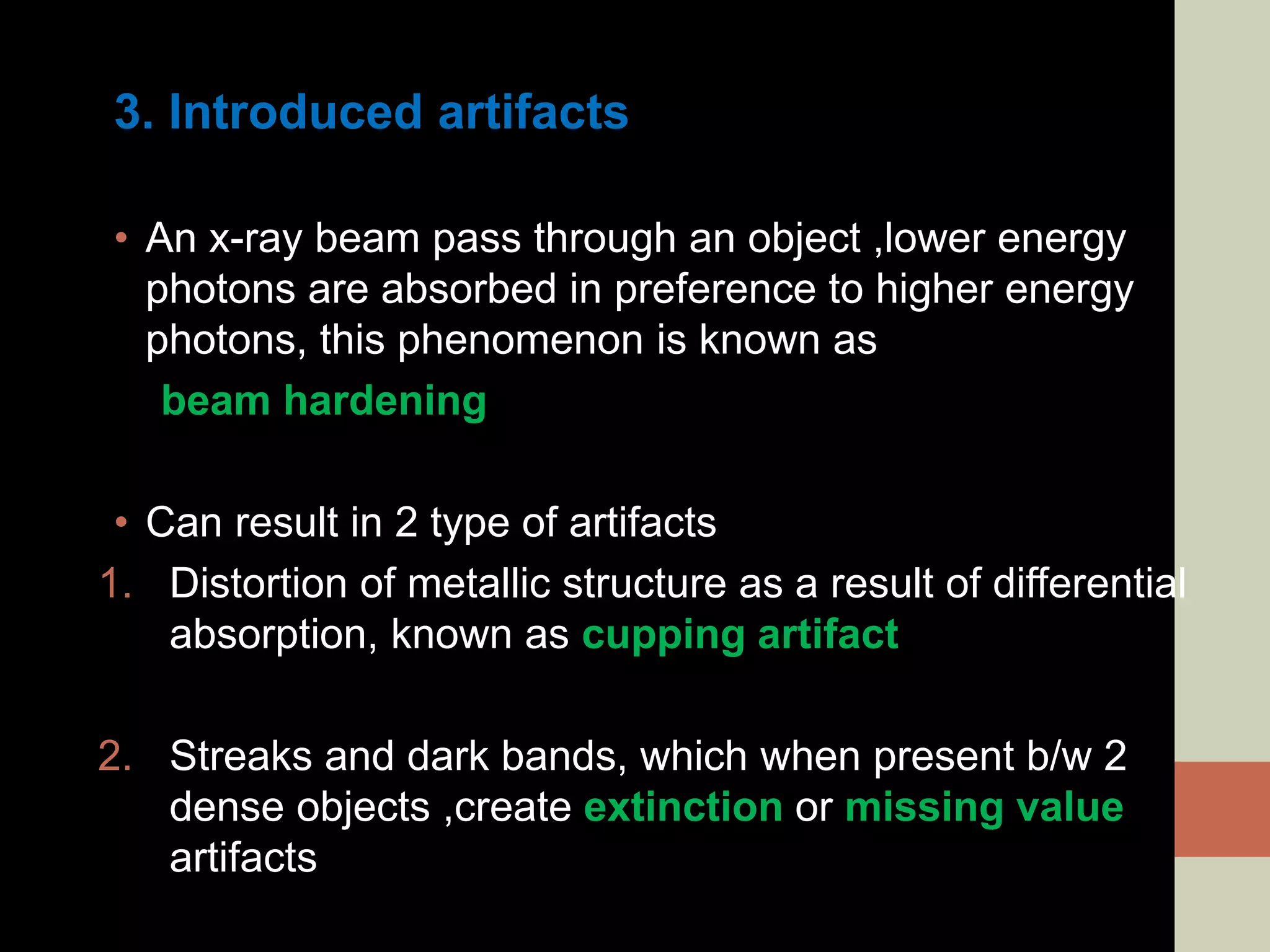 3. Introduced artifacts
• An x-ray beam pass through an object ,lower energy
photons are absorbed in preference to higher energy
photons, this phenomenon is known as
beam hardening
• Can result in 2 type of artifacts
1. Distortion of metallic structure as a result of differential
absorption, known as cupping artifact
2. Streaks and dark bands, which when present b/w 2
dense objects ,create extinction or missing value
artifacts
 
