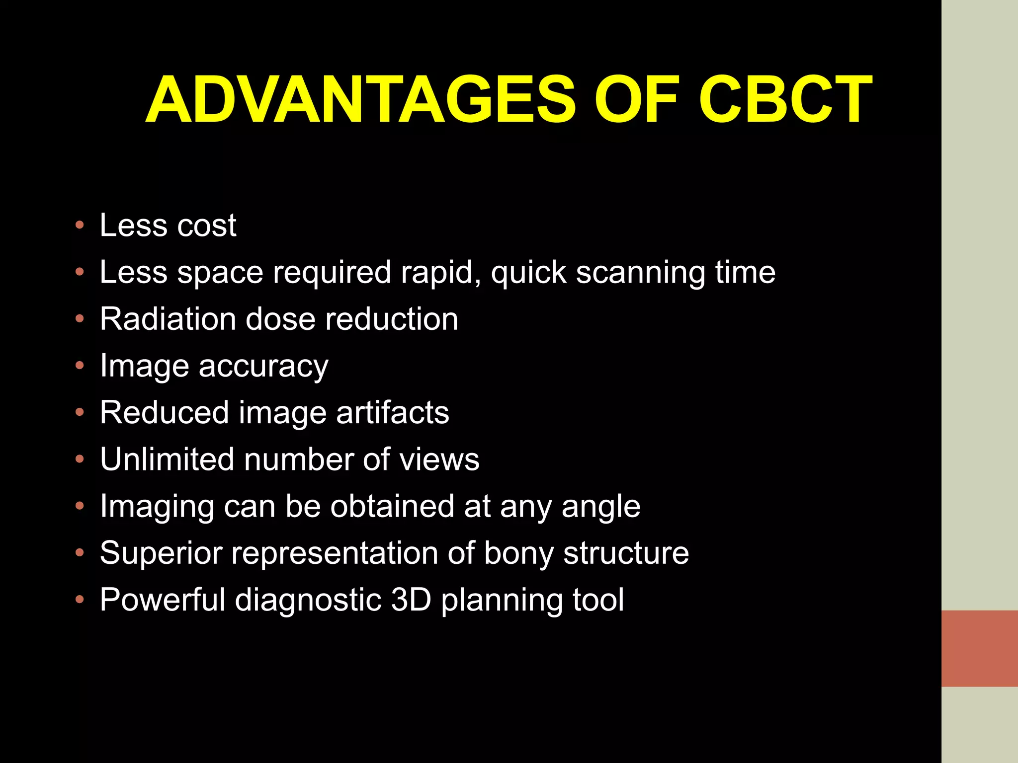 ADVANTAGES OF CBCT
• Less cost
• Less space required rapid, quick scanning time
• Radiation dose reduction
• Image accuracy
• Reduced image artifacts
• Unlimited number of views
• Imaging can be obtained at any angle
• Superior representation of bony structure
• Powerful diagnostic 3D planning tool
 