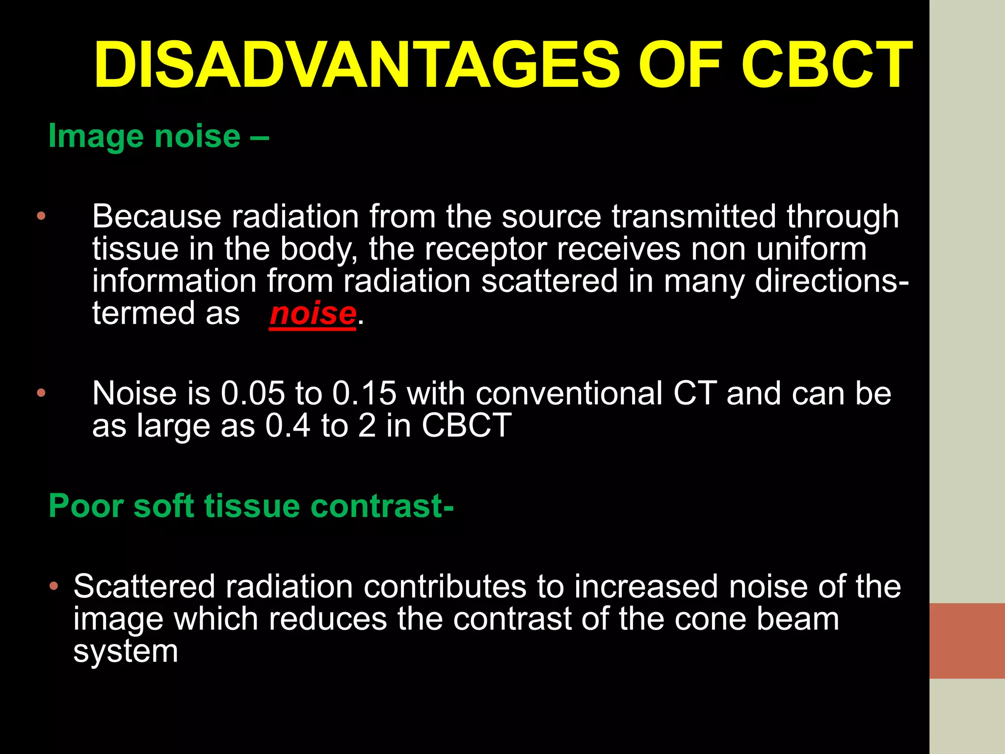 DISADVANTAGES OF CBCT
Image noise –
• Because radiation from the source transmitted through
tissue in the body, the receptor receives non uniform
information from radiation scattered in many directions-
termed as noise.
• Noise is 0.05 to 0.15 with conventional CT and can be
as large as 0.4 to 2 in CBCT
Poor soft tissue contrast-
• Scattered radiation contributes to increased noise of the
image which reduces the contrast of the cone beam
system
 