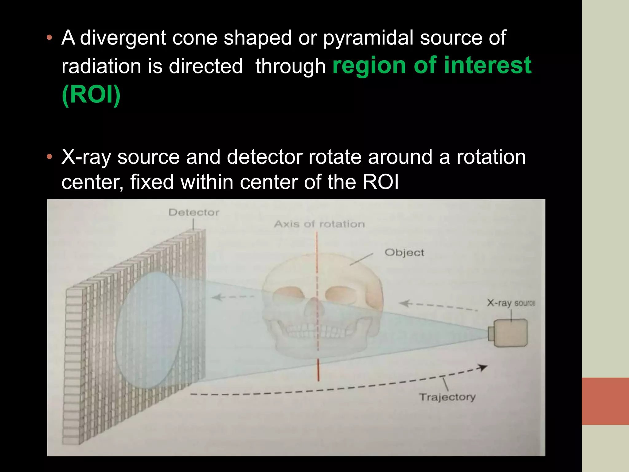 • A divergent cone shaped or pyramidal source of
radiation is directed through region of interest
(ROI)
• X-ray source and detector rotate around a rotation
center, fixed within center of the ROI
 
