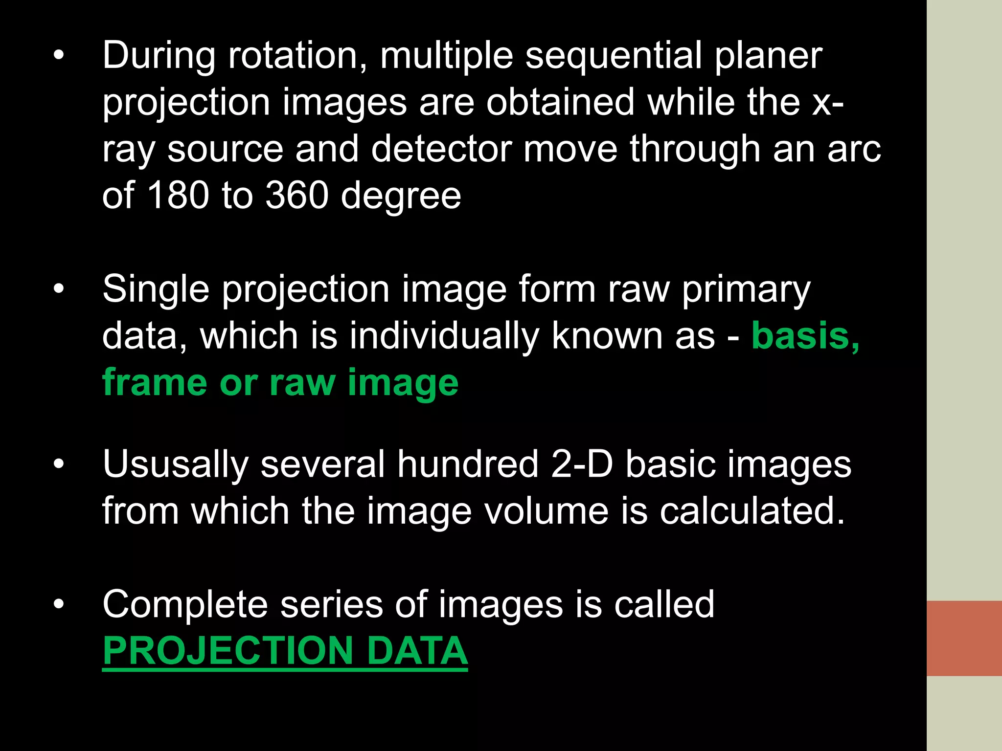 • During rotation, multiple sequential planer
projection images are obtained while the x-
ray source and detector move through an arc
of 180 to 360 degree
• Single projection image form raw primary
data, which is individually known as - basis,
frame or raw image
• Ususally several hundred 2-D basic images
from which the image volume is calculated.
• Complete series of images is called
PROJECTION DATA
 